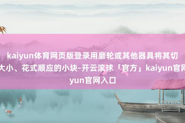 kaiyun体育网页版登录用磨轮或其他器具将其切割成大小、花式顺应的小块-开云滚球「官方」kaiyun官网入口