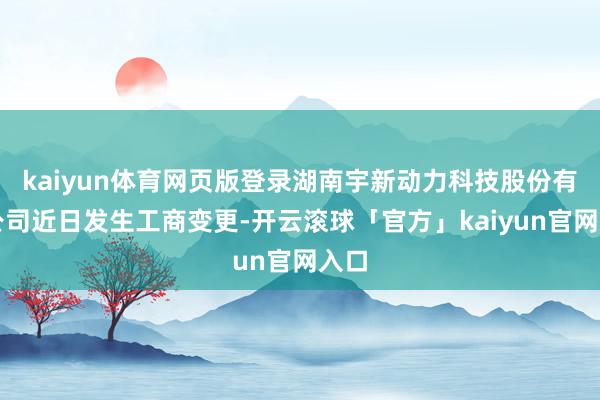 kaiyun体育网页版登录湖南宇新动力科技股份有限公司近日发生工商变更-开云滚球「官方」kaiyun官网入口