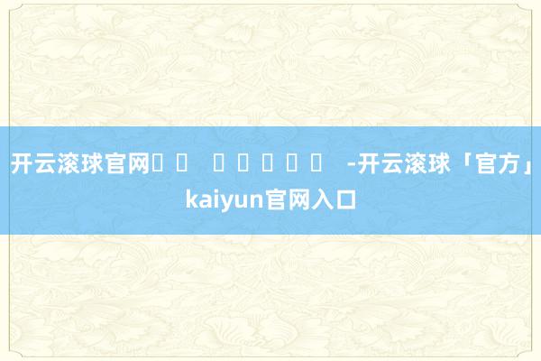 开云滚球官网		  					  -开云滚球「官方」kaiyun官网入口