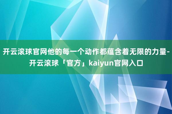 开云滚球官网他的每一个动作都蕴含着无限的力量-开云滚球「官方」kaiyun官网入口