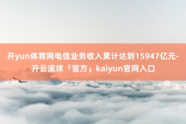 开yun体育网电信业务收入累计达到15947亿元-开云滚球「官方」kaiyun官网入口