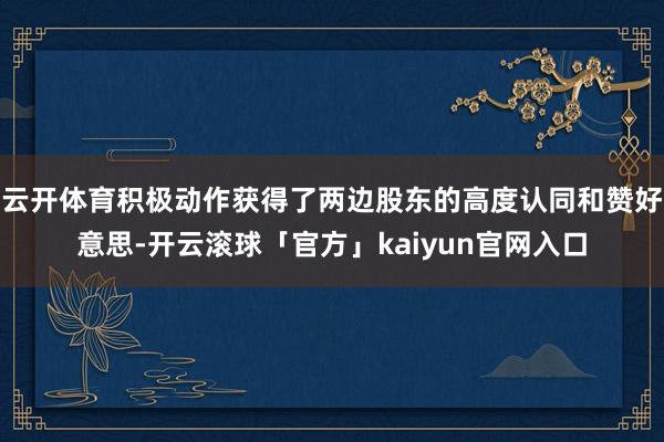 云开体育积极动作获得了两边股东的高度认同和赞好意思-开云滚球「官方」kaiyun官网入口
