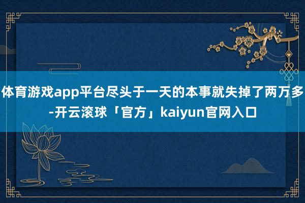 体育游戏app平台尽头于一天的本事就失掉了两万多-开云滚球「官方」kaiyun官网入口
