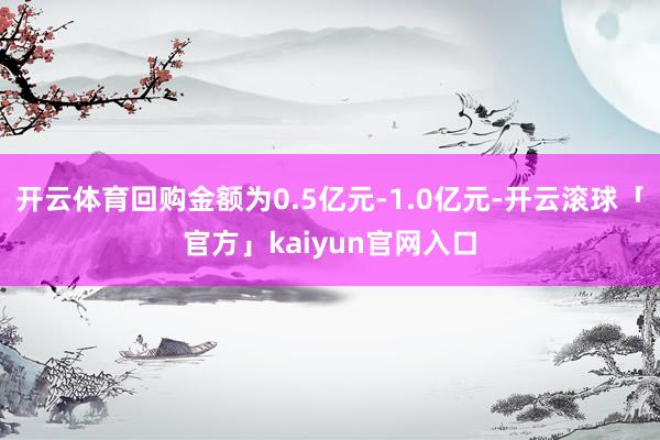开云体育回购金额为0.5亿元-1.0亿元-开云滚球「官方」kaiyun官网入口