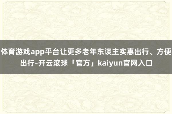 体育游戏app平台让更多老年东谈主实惠出行、方便出行-开云滚球「官方」kaiyun官网入口
