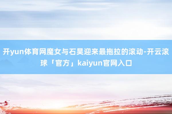 开yun体育网魔女与石昊迎来最拖拉的滚动-开云滚球「官方」kaiyun官网入口