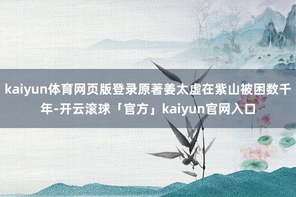 kaiyun体育网页版登录原著姜太虚在紫山被困数千年-开云滚球「官方」kaiyun官网入口