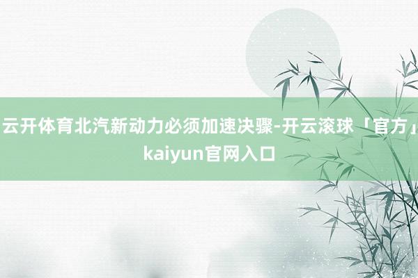 云开体育北汽新动力必须加速决骤-开云滚球「官方」kaiyun官网入口