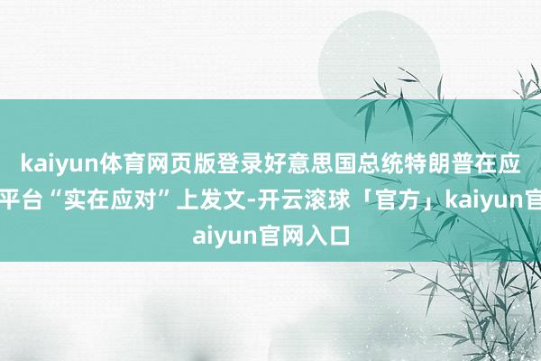 kaiyun体育网页版登录好意思国总统特朗普在应对媒体平台“实在应对”上发文-开云滚球「官方」kaiyun官网入口