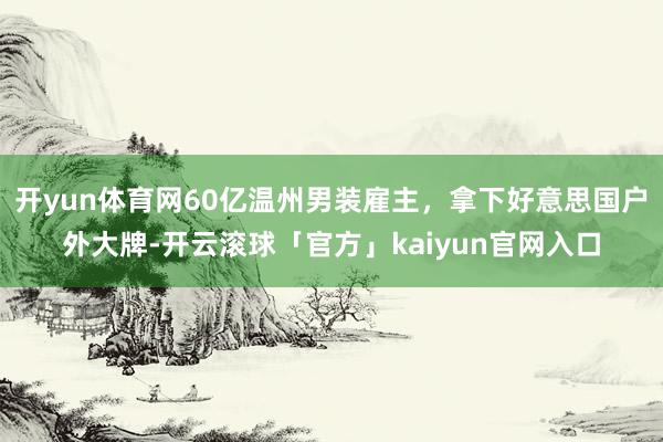 开yun体育网60亿温州男装雇主，拿下好意思国户外大牌-开云滚球「官方」kaiyun官网入口
