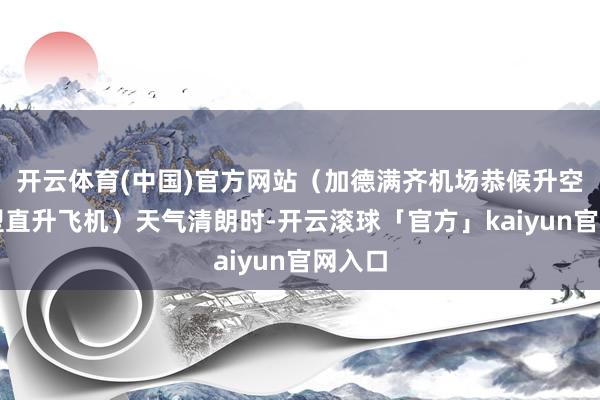 开云体育(中国)官方网站（加德满齐机场恭候升空的微型直升飞机）天气清朗时-开云滚球「官方」kaiyun官网入口
