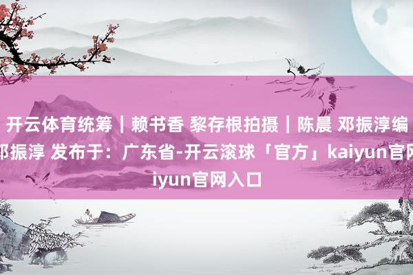 开云体育统筹｜赖书香 黎存根拍摄｜陈晨 邓振淳编订｜邓振淳 发布于：广东省-开云滚球「官方」kaiyun官网入口
