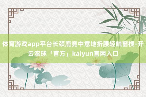 体育游戏app平台长颈鹿竟中意地折腰轻触窗棂-开云滚球「官方」kaiyun官网入口