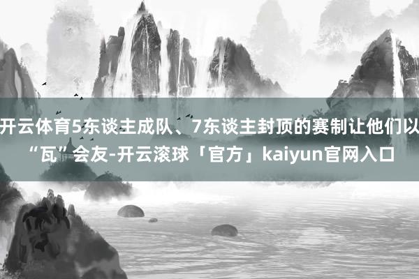 开云体育5东谈主成队、7东谈主封顶的赛制让他们以“瓦”会友-开云滚球「官方」kaiyun官网入口