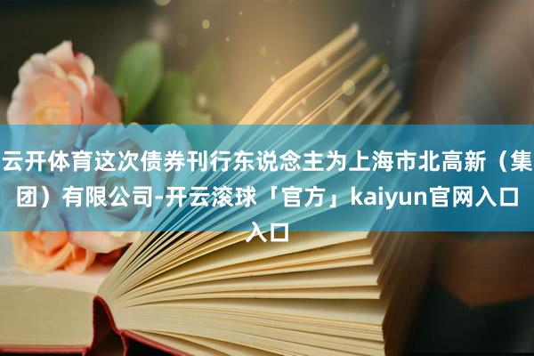 云开体育这次债券刊行东说念主为上海市北高新（集团）有限公司-开云滚球「官方」kaiyun官网入口