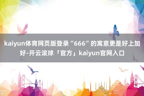 kaiyun体育网页版登录“666”的寓意更是好上加好-开云滚球「官方」kaiyun官网入口