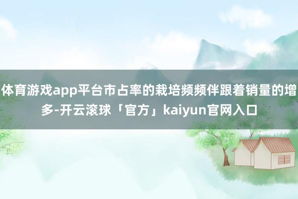 体育游戏app平台市占率的栽培频频伴跟着销量的增多-开云滚球「官方」kaiyun官网入口