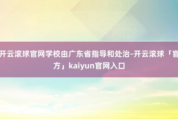 开云滚球官网学校由广东省指导和处治-开云滚球「官方」kaiyun官网入口