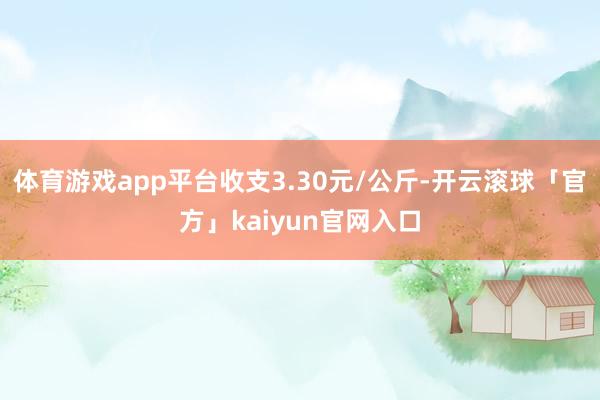 体育游戏app平台收支3.30元/公斤-开云滚球「官方」kaiyun官网入口