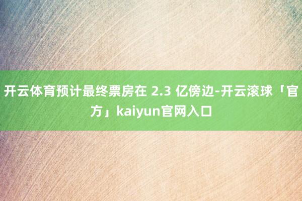 开云体育预计最终票房在 2.3 亿傍边-开云滚球「官方」kaiyun官网入口