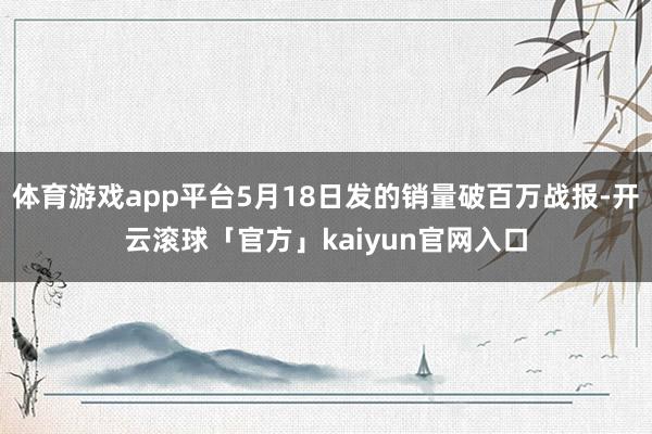 体育游戏app平台5月18日发的销量破百万战报-开云滚球「官方」kaiyun官网入口