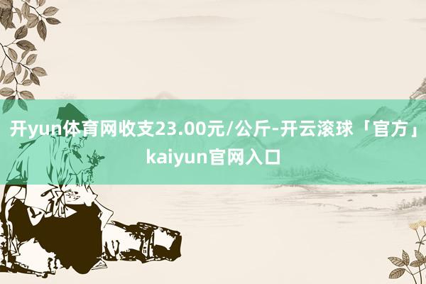 开yun体育网收支23.00元/公斤-开云滚球「官方」kaiyun官网入口