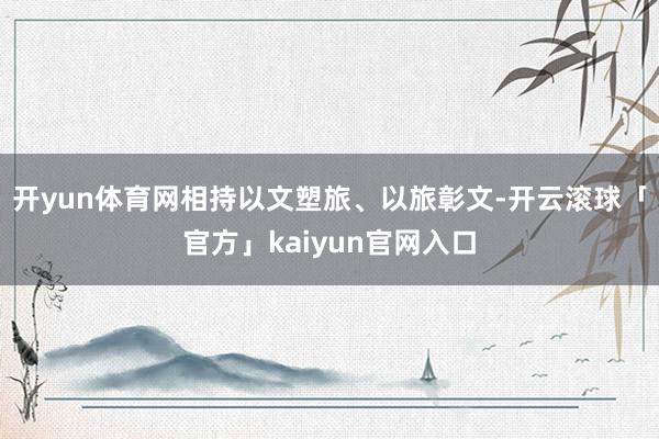 开yun体育网相持以文塑旅、以旅彰文-开云滚球「官方」kaiyun官网入口