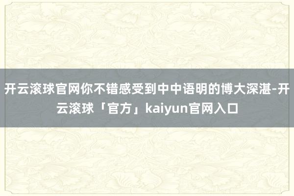 开云滚球官网你不错感受到中中语明的博大深湛-开云滚球「官方」kaiyun官网入口