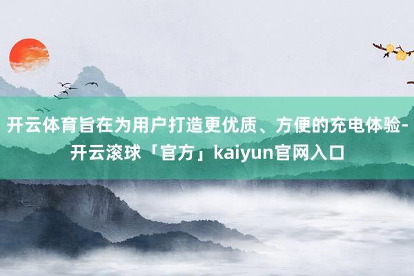 开云体育旨在为用户打造更优质、方便的充电体验-开云滚球「官方」kaiyun官网入口