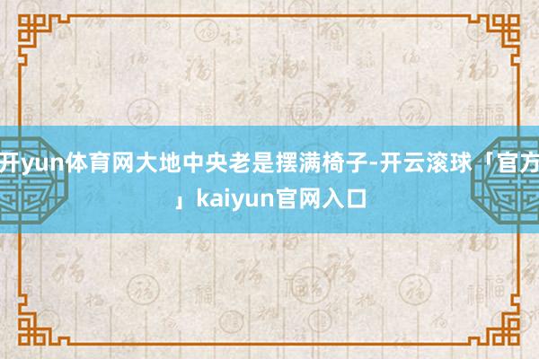 开yun体育网大地中央老是摆满椅子-开云滚球「官方」kaiyun官网入口