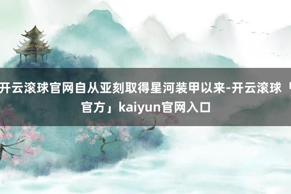 开云滚球官网自从亚刻取得星河装甲以来-开云滚球「官方」kaiyun官网入口