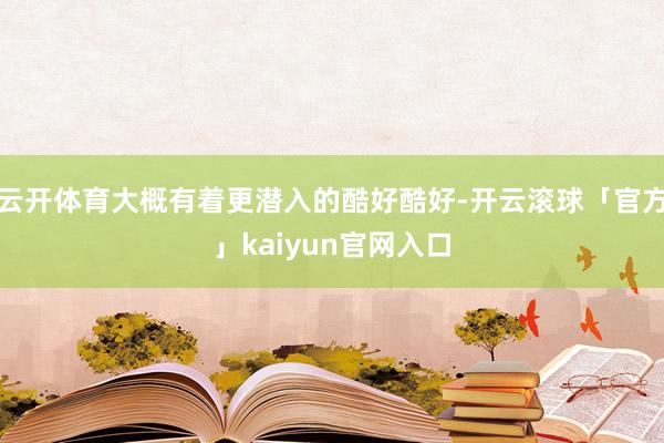 云开体育大概有着更潜入的酷好酷好-开云滚球「官方」kaiyun官网入口
