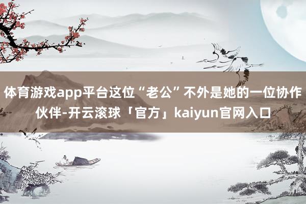 体育游戏app平台这位“老公”不外是她的一位协作伙伴-开云滚球「官方」kaiyun官网入口