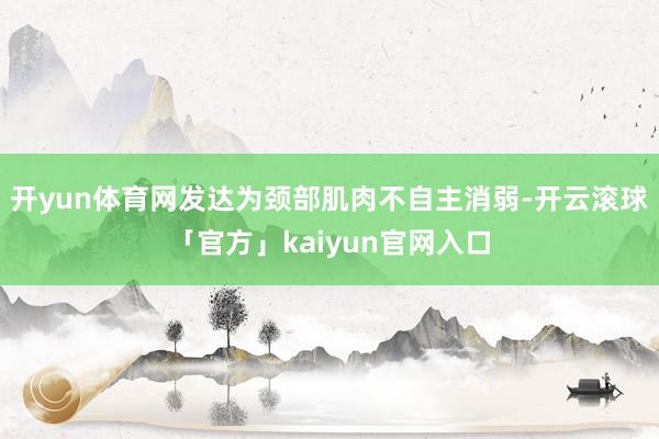 开yun体育网发达为颈部肌肉不自主消弱-开云滚球「官方」kaiyun官网入口