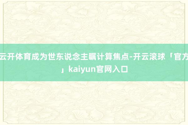 云开体育成为世东说念主瞩计算焦点-开云滚球「官方」kaiyun官网入口
