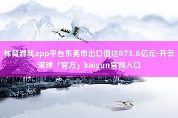 体育游戏app平台东莞市出口值达873.6亿元-开云滚球「官方」kaiyun官网入口
