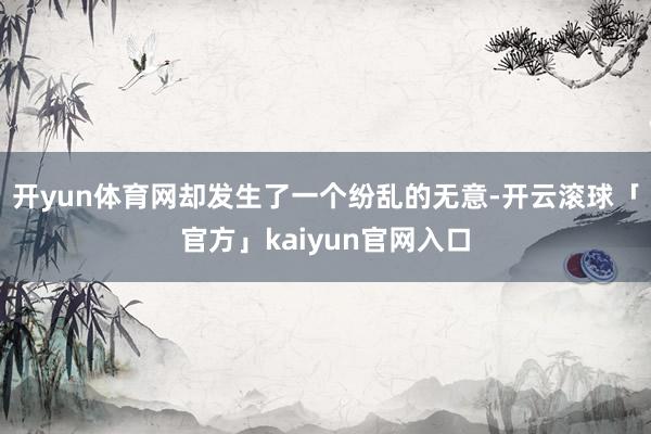 开yun体育网却发生了一个纷乱的无意-开云滚球「官方」kaiyun官网入口