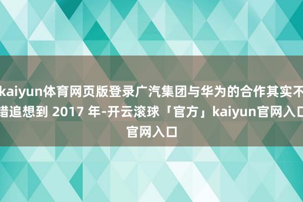 kaiyun体育网页版登录广汽集团与华为的合作其实不错追想到 2017 年-开云滚球「官方」kaiyun官网入口