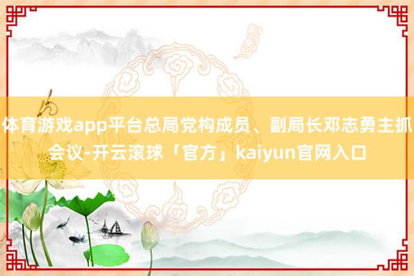体育游戏app平台总局党构成员、副局长邓志勇主抓会议-开云滚球「官方」kaiyun官网入口