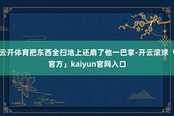 云开体育把东西全扫地上还扇了他一巴掌-开云滚球「官方」kaiyun官网入口