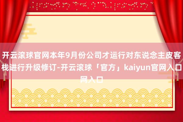 开云滚球官网本年9月份公司才运行对东说念主皮客栈进行升级修订-开云滚球「官方」kaiyun官网入口