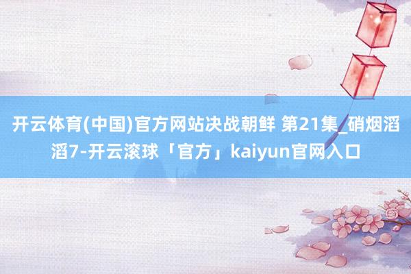 开云体育(中国)官方网站决战朝鲜 第21集_硝烟滔滔7-开云滚球「官方」kaiyun官网入口