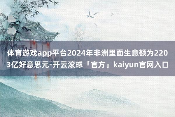 体育游戏app平台2024年非洲里面生意额为2203亿好意思元-开云滚球「官方」kaiyun官网入口