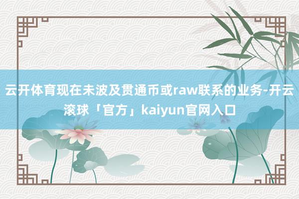云开体育现在未波及贯通币或raw联系的业务-开云滚球「官方」kaiyun官网入口