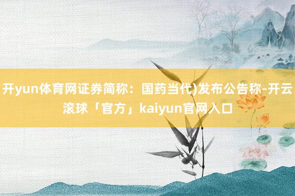 开yun体育网证券简称：国药当代)发布公告称-开云滚球「官方」kaiyun官网入口