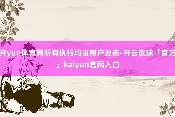 开yun体育网所有执行均由用户发布-开云滚球「官方」kaiyun官网入口