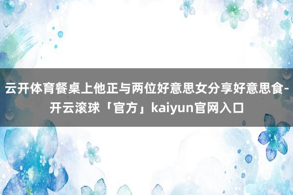 云开体育餐桌上他正与两位好意思女分享好意思食-开云滚球「官方」kaiyun官网入口