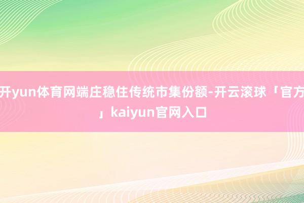 开yun体育网端庄稳住传统市集份额-开云滚球「官方」kaiyun官网入口
