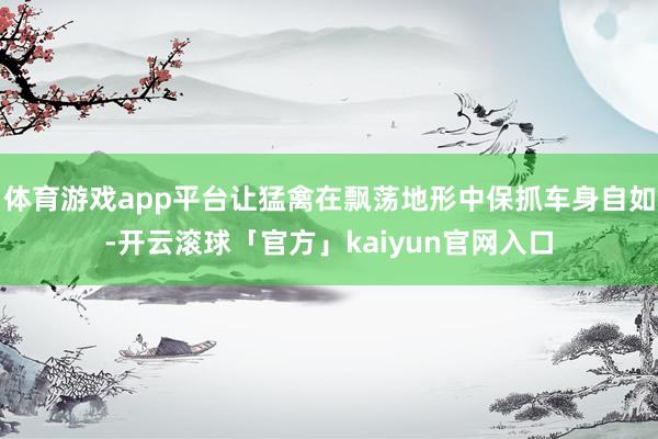 体育游戏app平台让猛禽在飘荡地形中保抓车身自如-开云滚球「官方」kaiyun官网入口