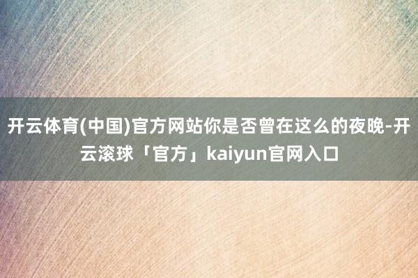 开云体育(中国)官方网站你是否曾在这么的夜晚-开云滚球「官方」kaiyun官网入口